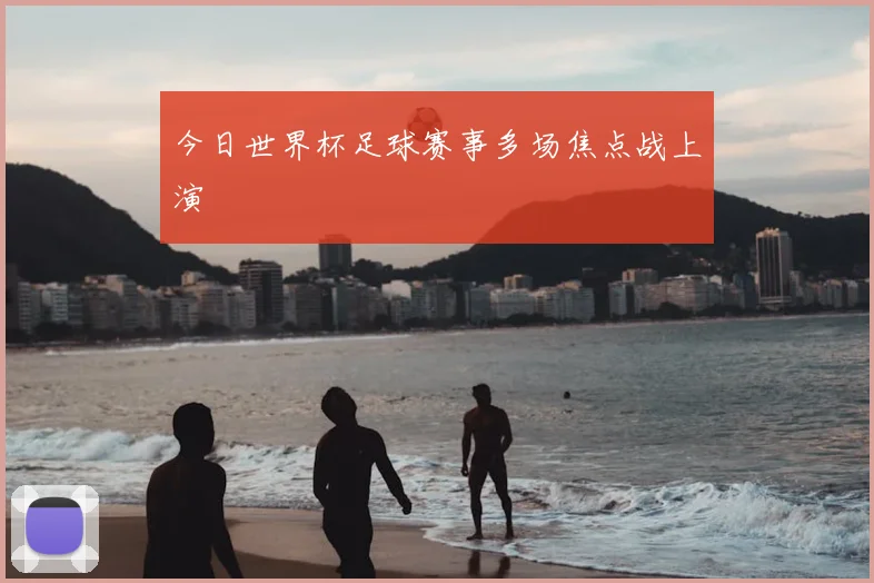 今日世界杯足球赛事多场焦点战上演