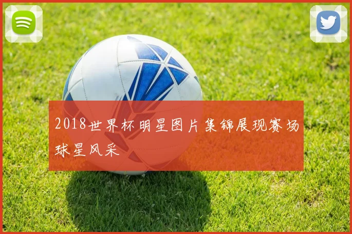2018世界杯明星图片集锦展现赛场球星风采