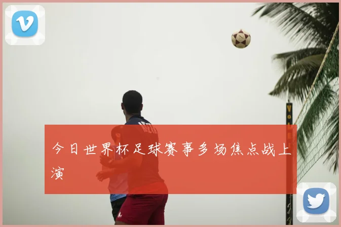 今日世界杯足球赛事多场焦点战上演