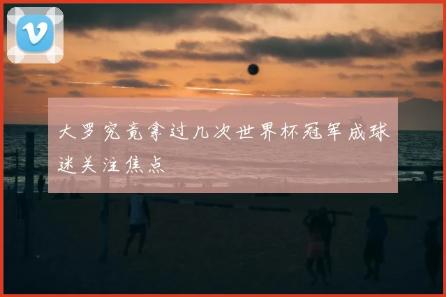 大罗究竟拿过几次世界杯冠军成球迷关注焦点