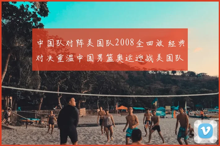 中国队对阵美国队2008全回放 经典对决重温中国男篮奥运迎战美国队