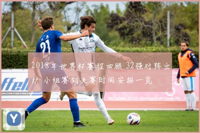 2018年世界杯赛程回顾 32强对阵出炉 小组赛到决赛时间安排一览