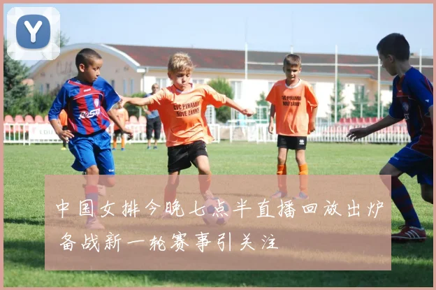 中国女排今晚七点半直播回放出炉 备战新一轮赛事引关注