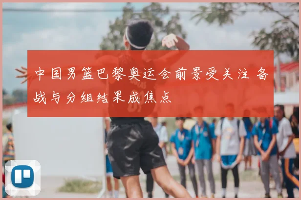 中国男篮巴黎奥运会前景受关注 备战与分组结果成焦点