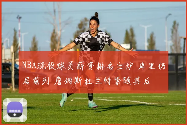 NBA现役球员薪资排名出炉 库里仍居前列 詹姆斯杜兰特紧随其后