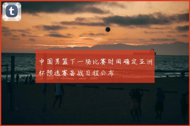 中国男篮下一场比赛时间确定亚洲杯预选赛备战日程公布