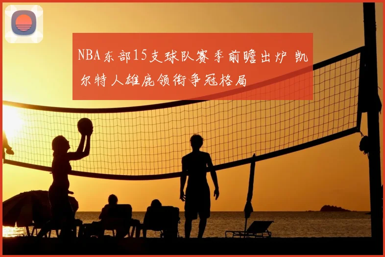 NBA东部15支球队赛季前瞻出炉 凯尔特人雄鹿领衔争冠格局
