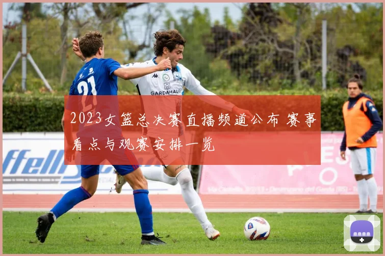 2023女篮总决赛直播频道公布 赛事看点与观赛安排一览