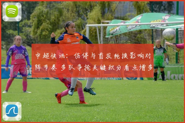 中超快讯：伤停与首发轮换影响对阵节奏 多队争抢关键积分看点增多