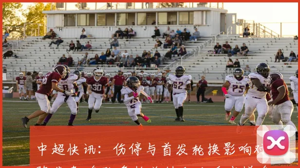 中超快讯：伤停与首发轮换影响对阵节奏 多队争抢关键积分看点增多