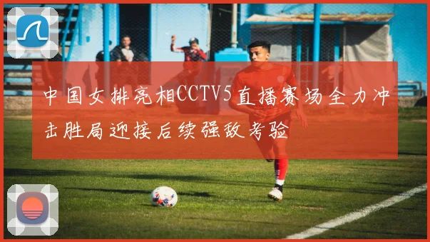 中国女排亮相CCTV5直播赛场全力冲击胜局迎接后续强敌考验