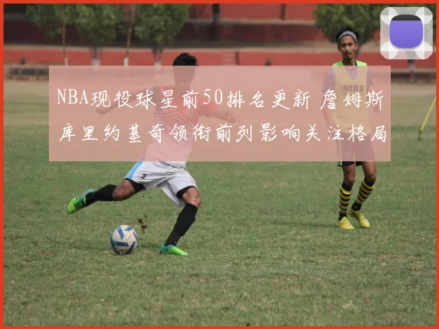NBA现役球星前50排名更新 詹姆斯库里约基奇领衔前列影响关注格局
