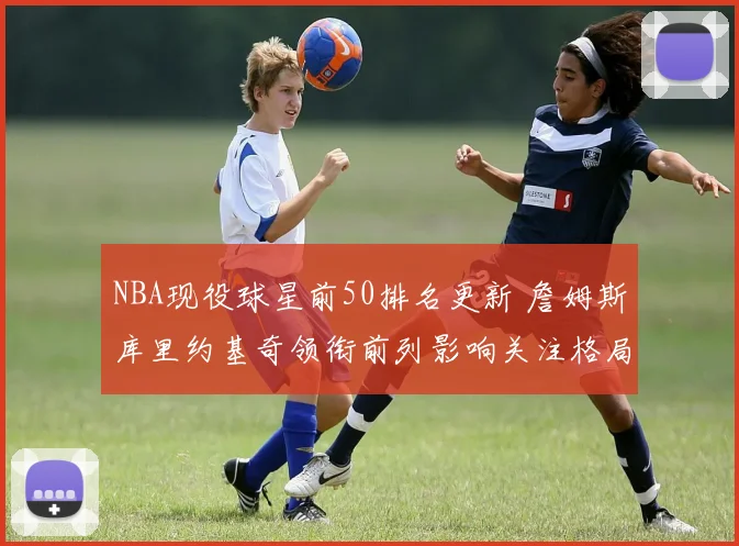 NBA现役球星前50排名更新 詹姆斯库里约基奇领衔前列影响关注格局
