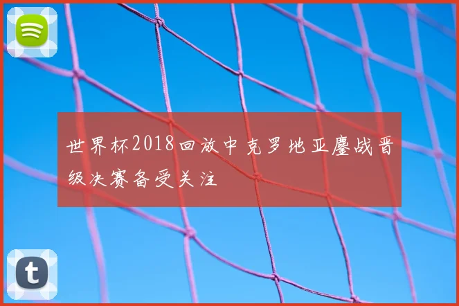 世界杯2018回放中克罗地亚鏖战晋级决赛备受关注