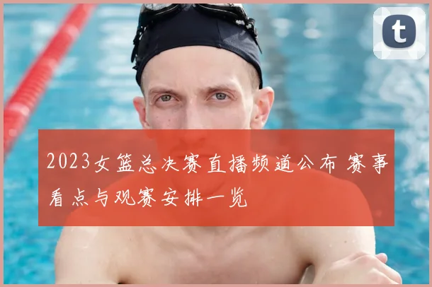 2023女篮总决赛直播频道公布 赛事看点与观赛安排一览