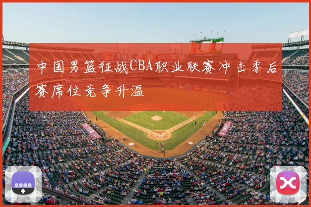 中国男篮征战CBA职业联赛冲击季后赛席位竞争升温