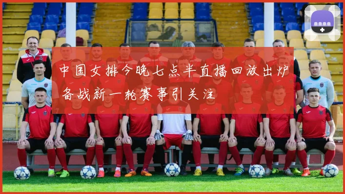 中国女排今晚七点半直播回放出炉 备战新一轮赛事引关注