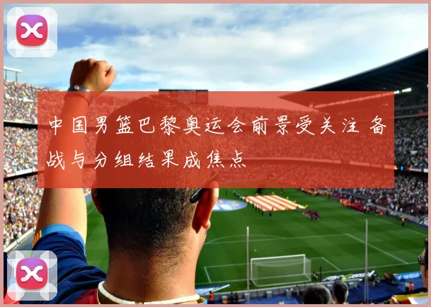 中国男篮巴黎奥运会前景受关注 备战与分组结果成焦点
