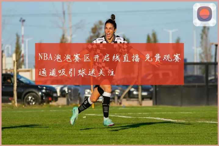 NBA泡泡赛区开启线直播 免费观赛通道吸引球迷关注
