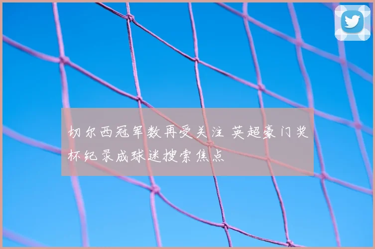 切尔西冠军数再受关注 英超豪门奖杯纪录成球迷搜索焦点