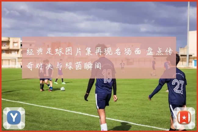 经典足球图片集再现名场面 盘点传奇对决与绿茵瞬间