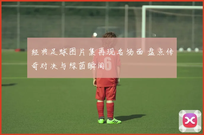 经典足球图片集再现名场面 盘点传奇对决与绿茵瞬间