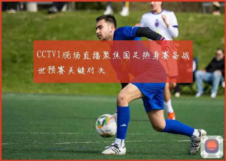 CCTV1现场直播聚焦国足热身赛备战世预赛关键对决
