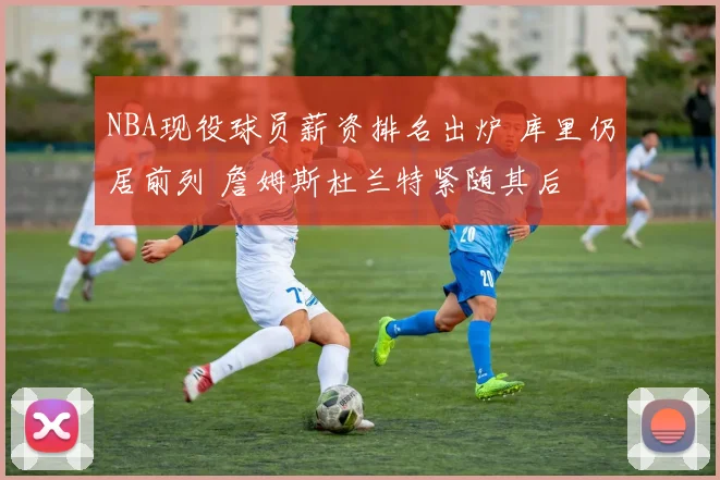 NBA现役球员薪资排名出炉 库里仍居前列 詹姆斯杜兰特紧随其后