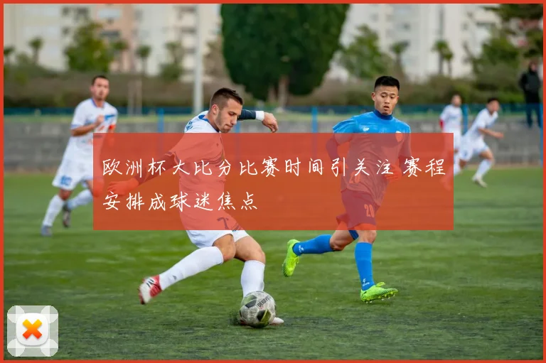欧洲杯大比分比赛时间引关注 赛程安排成球迷焦点